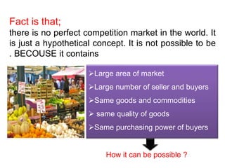 Fact is that; 
there is no perfect competition market in the world. It 
is just a hypothetical concept. It is not possible to be 
. BECOUSE it contains 
Large area of market 
Large number of seller and buyers 
Same goods and commodities 
 same quality of goods 
Same purchasing power of buyers 
How it can be possible ? 
 