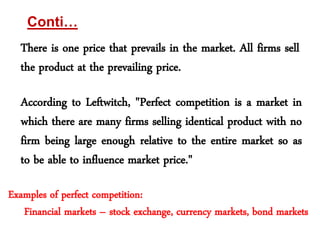 Conti… 
There is one price that prevails in the market. All firms sell 
the product at the prevailing price. 
According to Leftwitch, "Perfect competition is a market in 
which there are many firms selling identical product with no 
firm being large enough relative to the entire market so as 
to be able to influence market price." 
Examples of perfect competition: 
Financial markets – stock exchange, currency markets, bond markets 
 