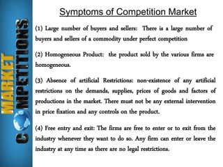 Symptoms of Competition Market 
(1) Large number of buyers and sellers: There is a large number of 
buyers and sellers of a commodity under perfect competition 
(2) Homogeneous Product: the product sold by the various firms are 
homogeneous. 
(3) Absence of artificial Restrictions: non-existence of any artificial 
restrictions on the demands, supplies, prices of goods and factors of 
productions in the market. There must not be any external intervention 
in price fixation and any controls on the product. 
(4) Free entry and exit: The firms are free to enter or to exit from the 
industry whenever they want to do so. Any firm can enter or leave the 
industry at any time as there are no legal restrictions. 
 