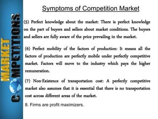 Symptoms of Competition Market 
(5) Perfect knowledge about the market: There is perfect knowledge 
on the part of buyers and sellers about market conditions. The buyers 
and sellers are fully aware of the price prevailing in the market. 
(6) Perfect mobility of the factors of production: It means all the 
factors of production are perfectly mobile under perfectly competitive 
market. Factors will move to the industry which pays the higher 
remuneration. 
(7) Non-Existence of transportation cost: A perfectly competitive 
market also assumes that it is essential that there is no transportation 
cost across different areas of the market. 
8. Firms are profit maximizers. 
 