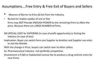 Assumptions….Free Entry & Free Exit of Buyers and Sellers
• Absence of Barrier to Entry & Exit from the Industry.
• No barrier implies exodus of one or few
firms may NOT Provide ENOUGH POWER to the remaining firms to affect the
price. Because there are LARGE NUMBER of firms.
NO SPECIAL COST for ENTERING (in case of profit opportunity) or Exiting the
industry (in case of loss)
Implication: Buyer can switch form one Supplier to Another and Supplier can enter
or exit the Market.
With the change in Price, buyers can switch over to other sellers
Ex: Pharmaceutical Industry –not perfectly competitive.
(Investment in R &D or Substantial License fee to produce a drug restricts entry for
new firms)
 