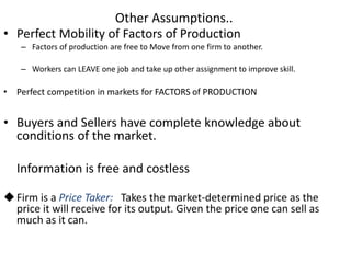 Other Assumptions..
• Perfect Mobility of Factors of Production
– Factors of production are free to Move from one firm to another.
– Workers can LEAVE one job and take up other assignment to improve skill.
• Perfect competition in markets for FACTORS of PRODUCTION
• Buyers and Sellers have complete knowledge about
conditions of the market.
Information is free and costless
Firm is a Price Taker: Takes the market-determined price as the
price it will receive for its output. Given the price one can sell as
much as it can.
 