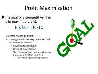 Profit Maximization
The goal of a competitive firm
is to maximize profit.
Profit = TR -TC
Do firms Maximize Profit?
– Managers in firms may be concerned
with other objectives
• Revenue maximization
• Dividend maximization
• Short-run profit maximization (due to
bonus or promotion incentive)
– Could be at expense of long run profits
 