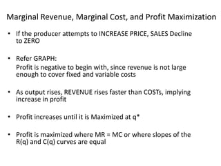 Marginal Revenue, Marginal Cost, and Profit Maximization
• If the producer attempts to INCREASE PRICE, SALES Decline
to ZERO
• Refer GRAPH:
Profit is negative to begin with, since revenue is not large
enough to cover fixed and variable costs
• As output rises, REVENUE rises faster than COSTs, implying
increase in profit
• Profit increases until it is Maximized at q*
• Profit is maximized where MR = MC or where slopes of the
R(q) and C(q) curves are equal
 