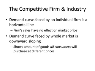The Competitive Firm & Industry
• Demand curve faced by an individual firm is a
horizontal line
– Firm’s sales have no effect on market price
• Demand curve faced by whole market is
downward sloping
– Shows amount of goods all consumers will
purchase at different prices
 