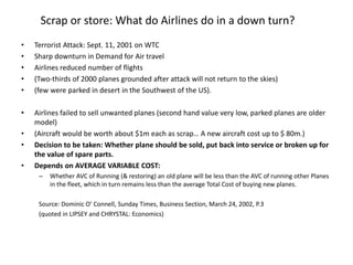 Scrap or store: What do Airlines do in a down turn?
• Terrorist Attack: Sept. 11, 2001 on WTC
• Sharp downturn in Demand for Air travel
• Airlines reduced number of flights
• (Two-thirds of 2000 planes grounded after attack will not return to the skies)
• (few were parked in desert in the Southwest of the US).
• Airlines failed to sell unwanted planes (second hand value very low, parked planes are older
model)
• (Aircraft would be worth about $1m each as scrap… A new aircraft cost up to $ 80m.)
• Decision to be taken: Whether plane should be sold, put back into service or broken up for
the value of spare parts.
• Depends on AVERAGE VARIABLE COST:
– Whether AVC of Running (& restoring) an old plane will be less than the AVC of running other Planes
in the fleet, which in turn remains less than the average Total Cost of buying new planes.
Source: Dominic O’ Connell, Sunday Times, Business Section, March 24, 2002, P.3
(quoted in LIPSEY and CHRYSTAL: Economics)
 