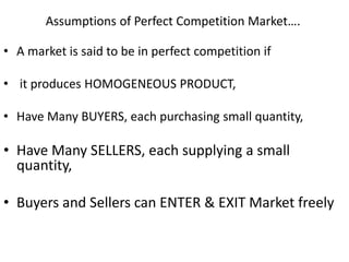 Assumptions of Perfect Competition Market….
• A market is said to be in perfect competition if
• it produces HOMOGENEOUS PRODUCT,
• Have Many BUYERS, each purchasing small quantity,
• Have Many SELLERS, each supplying a small
quantity,
• Buyers and Sellers can ENTER & EXIT Market freely
 