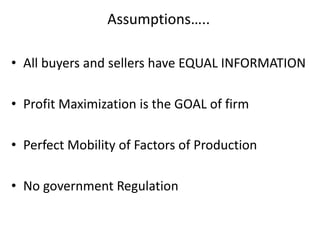 Assumptions…..
• All buyers and sellers have EQUAL INFORMATION
• Profit Maximization is the GOAL of firm
• Perfect Mobility of Factors of Production
• No government Regulation
 