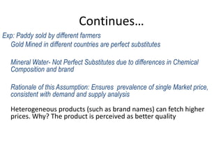 Continues…
Exp: Paddy sold by different farmers
Gold Mined in different countries are perfect substitutes
Mineral Water- Not Perfect Substitutes due to differences in Chemical
Composition and brand
Rationale of this Assumption: Ensures prevalence of single Market price,
consistent with demand and supply analysis
Heterogeneous products (such as brand names) can fetch higher
prices. Why? The product is perceived as better quality
 