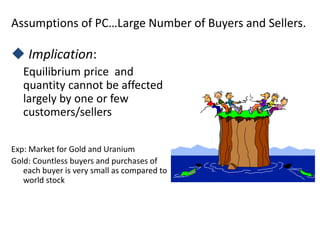 Assumptions of PC…Large Number of Buyers and Sellers.
 Implication:
Equilibrium price and
quantity cannot be affected
largely by one or few
customers/sellers
Exp: Market for Gold and Uranium
Gold: Countless buyers and purchases of
each buyer is very small as compared to
world stock
 