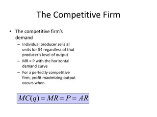 The Competitive Firm
• The competitive firm’s
demand
– Individual producer sells all
units for $4 regardless of that
producer’s level of output
– MR = P with the horizontal
demand curve
– For a perfectly competitive
firm, profit maximizing output
occurs when
ARPMRqMC )(
 