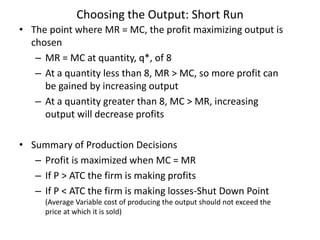 Choosing the Output: Short Run
• The point where MR = MC, the profit maximizing output is
chosen
– MR = MC at quantity, q*, of 8
– At a quantity less than 8, MR > MC, so more profit can
be gained by increasing output
– At a quantity greater than 8, MC > MR, increasing
output will decrease profits
• Summary of Production Decisions
– Profit is maximized when MC = MR
– If P > ATC the firm is making profits
– If P < ATC the firm is making losses-Shut Down Point
(Average Variable cost of producing the output should not exceed the
price at which it is sold)
 