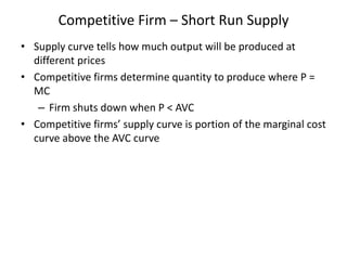 Competitive Firm – Short Run Supply
• Supply curve tells how much output will be produced at
different prices
• Competitive firms determine quantity to produce where P =
MC
– Firm shuts down when P < AVC
• Competitive firms’ supply curve is portion of the marginal cost
curve above the AVC curve
 