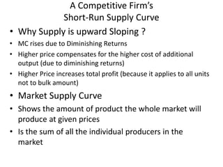 A Competitive Firm’s
Short-Run Supply Curve
• Why Supply is upward Sloping ?
• MC rises due to Diminishing Returns
• Higher price compensates for the higher cost of additional
output (due to diminishing returns)
• Higher Price increases total profit (because it applies to all units
not to bulk amount)
• Market Supply Curve
• Shows the amount of product the whole market will
produce at given prices
• Is the sum of all the individual producers in the
market
 