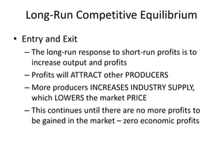 Long-Run Competitive Equilibrium
• Entry and Exit
– The long-run response to short-run profits is to
increase output and profits
– Profits will ATTRACT other PRODUCERS
– More producers INCREASES INDUSTRY SUPPLY,
which LOWERS the market PRICE
– This continues until there are no more profits to
be gained in the market – zero economic profits
 