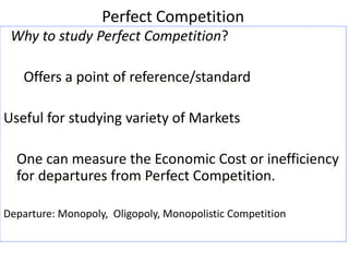 Perfect Competition
Why to study Perfect Competition?
Offers a point of reference/standard
Useful for studying variety of Markets
One can measure the Economic Cost or inefficiency
for departures from Perfect Competition.
Departure: Monopoly, Oligopoly, Monopolistic Competition
 