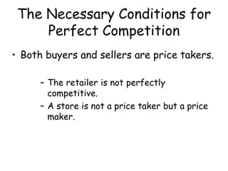 The Necessary Conditions for
Perfect Competition
• Both buyers and sellers are price takers.
– The retailer is not perfectly
competitive.
– A store is not a price taker but a price
maker.
 