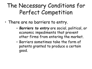 The Necessary Conditions for
Perfect Competition
• There are no barriers to entry.
– Barriers to entry are social, political, or
economic impediments that prevent
other firms from entering the market.
– Barriers sometimes take the form of
patents granted to produce a certain
good.
 
