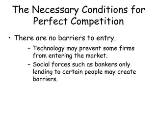 The Necessary Conditions for
Perfect Competition
• There are no barriers to entry.
– Technology may prevent some firms
from entering the market.
– Social forces such as bankers only
lending to certain people may create
barriers.
 