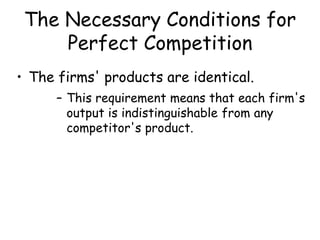 The Necessary Conditions for
Perfect Competition
• The firms' products are identical.
– This requirement means that each firm's
output is indistinguishable from any
competitor's product.
 