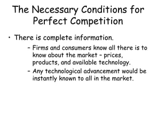 The Necessary Conditions for
Perfect Competition
• There is complete information.
– Firms and consumers know all there is to
know about the market – prices,
products, and available technology.
– Any technological advancement would be
instantly known to all in the market.
 