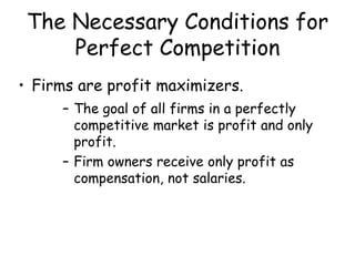 The Necessary Conditions for
Perfect Competition
• Firms are profit maximizers.
– The goal of all firms in a perfectly
competitive market is profit and only
profit.
– Firm owners receive only profit as
compensation, not salaries.
 