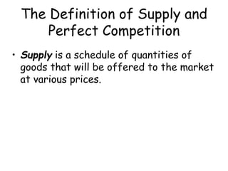 The Definition of Supply and
Perfect Competition
• Supply is a schedule of quantities of
goods that will be offered to the market
at various prices.
 