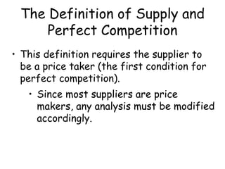 The Definition of Supply and
Perfect Competition
• This definition requires the supplier to
be a price taker (the first condition for
perfect competition).
• Since most suppliers are price
makers, any analysis must be modified
accordingly.
 