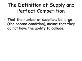 The Definition of Supply and
Perfect Competition
• That the number of suppliers be large
(the second condition), means that they
do not have the ability to collude.
 