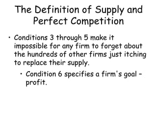 The Definition of Supply and
Perfect Competition
• Conditions 3 through 5 make it
impossible for any firm to forget about
the hundreds of other firms just itching
to replace their supply.
• Condition 6 specifies a firm's goal –
profit.
 