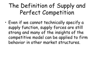 The Definition of Supply and
Perfect Competition
• Even if we cannot technically specify a
supply function, supply forces are still
strong and many of the insights of the
competitive model can be applied to firm
behavior in other market structures.
 