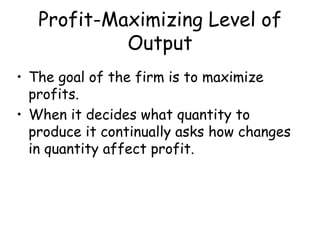Profit-Maximizing Level of
Output
• The goal of the firm is to maximize
profits.
• When it decides what quantity to
produce it continually asks how changes
in quantity affect profit.
 