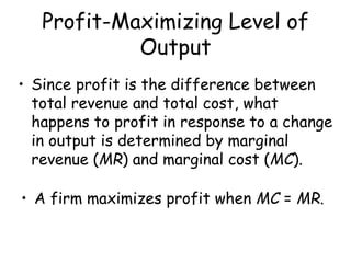 Profit-Maximizing Level of
Output
• Since profit is the difference between
total revenue and total cost, what
happens to profit in response to a change
in output is determined by marginal
revenue (MR) and marginal cost (MC).
• A firm maximizes profit when MC = MR.
 