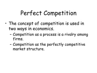 Perfect Competition
• The concept of competition is used in
two ways in economics.
– Competition as a process is a rivalry among
firms.
– Competition as the perfectly competitive
market structure.
 
