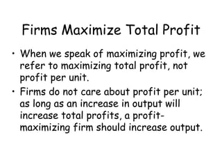 Firms Maximize Total Profit
• When we speak of maximizing profit, we
refer to maximizing total profit, not
profit per unit.
• Firms do not care about profit per unit;
as long as an increase in output will
increase total profits, a profit-
maximizing firm should increase output.
 