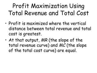 Profit Maximization Using
Total Revenue and Total Cost
• Profit is maximized where the vertical
distance between total revenue and total
cost is greatest.
• At that output, MR (the slope of the
total revenue curve) and MC (the slope
of the total cost curve) are equal.
 