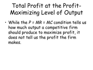 Total Profit at the Profit-
Maximizing Level of Output
• While the P = MR = MC condition tells us
how much output a competitive firm
should produce to maximize profit, it
does not tell us the profit the firm
makes.
 
