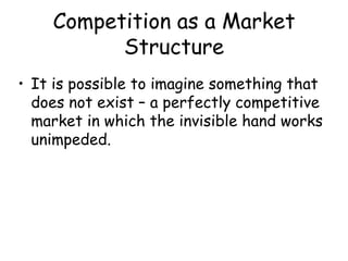 Competition as a Market
Structure
• It is possible to imagine something that
does not exist – a perfectly competitive
market in which the invisible hand works
unimpeded.
 