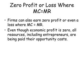 Zero Profit or Loss Where
MC=MR
• Firms can also earn zero profit or even a
loss where MC = MR.
• Even though economic profit is zero, all
resources, including entrepreneurs, are
being paid their opportunity costs.
 