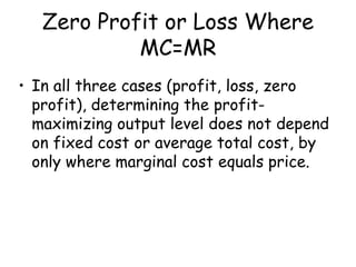 Zero Profit or Loss Where
MC=MR
• In all three cases (profit, loss, zero
profit), determining the profit-
maximizing output level does not depend
on fixed cost or average total cost, by
only where marginal cost equals price.
 