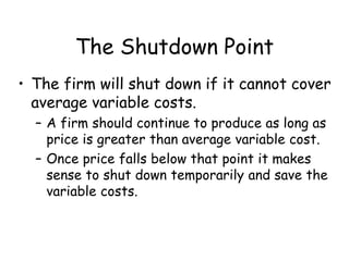 The Shutdown Point
• The firm will shut down if it cannot cover
average variable costs.
– A firm should continue to produce as long as
price is greater than average variable cost.
– Once price falls below that point it makes
sense to shut down temporarily and save the
variable costs.
 