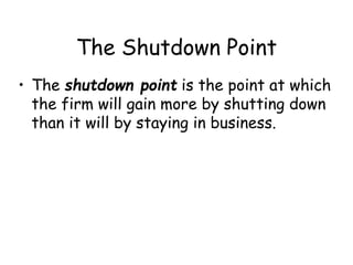 The Shutdown Point
• The shutdown point is the point at which
the firm will gain more by shutting down
than it will by staying in business.
 