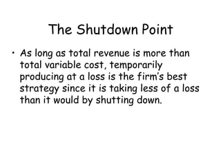The Shutdown Point
• As long as total revenue is more than
total variable cost, temporarily
producing at a loss is the firm’s best
strategy since it is taking less of a loss
than it would by shutting down.
 