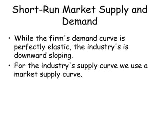 Short-Run Market Supply and
Demand
• While the firm's demand curve is
perfectly elastic, the industry's is
downward sloping.
• For the industry's supply curve we use a
market supply curve.
 