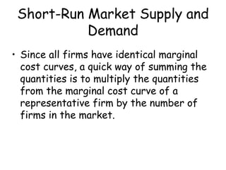 Short-Run Market Supply and
Demand
• Since all firms have identical marginal
cost curves, a quick way of summing the
quantities is to multiply the quantities
from the marginal cost curve of a
representative firm by the number of
firms in the market.
 