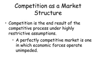 Competition as a Market
Structure
• Competition is the end result of the
competitive process under highly
restrictive assumptions.
• A perfectly competitive market is one
in which economic forces operate
unimpeded.
 