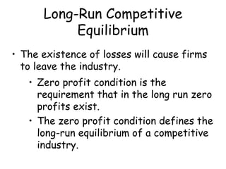 Long-Run Competitive
Equilibrium
• The existence of losses will cause firms
to leave the industry.
• Zero profit condition is the
requirement that in the long run zero
profits exist.
• The zero profit condition defines the
long-run equilibrium of a competitive
industry.
 