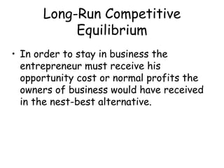 Long-Run Competitive
Equilibrium
• In order to stay in business the
entrepreneur must receive his
opportunity cost or normal profits the
owners of business would have received
in the nest-best alternative.
 