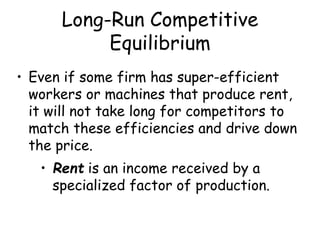 Long-Run Competitive
Equilibrium
• Even if some firm has super-efficient
workers or machines that produce rent,
it will not take long for competitors to
match these efficiencies and drive down
the price.
• Rent is an income received by a
specialized factor of production.
 