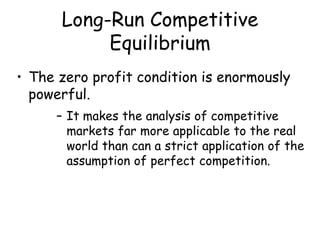 Long-Run Competitive
Equilibrium
• The zero profit condition is enormously
powerful.
– It makes the analysis of competitive
markets far more applicable to the real
world than can a strict application of the
assumption of perfect competition.
 